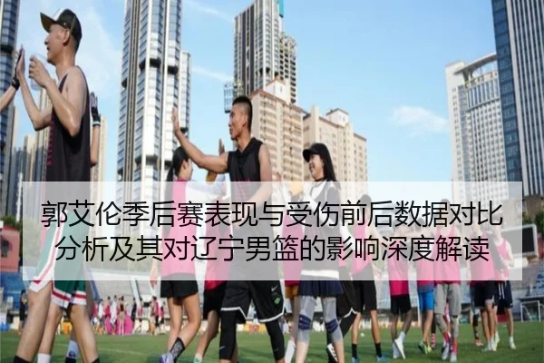 郭艾伦季后赛表现与受伤前后数据对比分析及其对辽宁男篮的影响深度解读