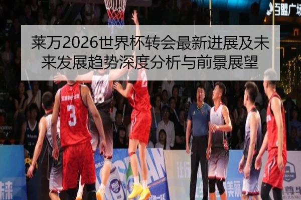 莱万2026世界杯转会最新进展及未来发展趋势深度分析与前景展望