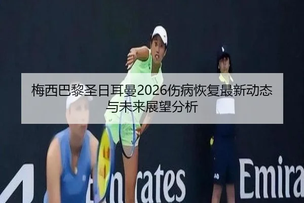 梅西巴黎圣日耳曼2026伤病恢复最新动态与未来展望分析